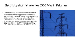 Electricity shortfall reaches 5500 MW in Pakistan
• Load shedding duration has increased as
difference in the supply and demand of
power hit 5,500 MW a mid ongoing intense
heatwave in most parts of the country.
• Currently, electricity generation is 15,500
MW against the demand of 21,000 MW.
 
