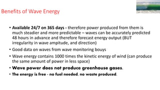 Benefits of Wave Energy
• Available 24/7 on 365 days - therefore power produced from them is
much steadier and more predictable – waves can be accurately predicted
48 hours in advance and therefore forecast energy output (BUT
irregularity in wave ampitude, and direction)
• Good data on waves from wave monitoring bouys
• Wave energy contains 1000 times the kinetic energy of wind (can produce
the same amount of power in less space)
• Wave power does not produce greenhouse gases.
• The energy is free - no fuel needed, no waste produced.
 