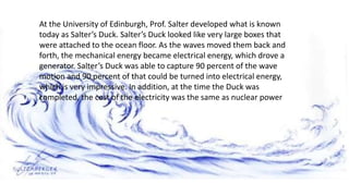 At the University of Edinburgh, Prof. Salter developed what is known
today as Salter’s Duck. Salter’s Duck looked like very large boxes that
were attached to the ocean floor. As the waves moved them back and
forth, the mechanical energy became electrical energy, which drove a
generator. Salter’s Duck was able to capture 90 percent of the wave
motion and 90 percent of that could be turned into electrical energy,
which is very impressive. In addition, at the time the Duck was
completed, the cost of the electricity was the same as nuclear power
 