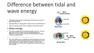 Difference between tidal and
wave energy
• Tides generated by the combination of the moon and sun’s
gravitational forces
• Greatest affect in spring when moon and sun combine forces
• Tides are driven by the moon's rotation around the earth
• Wave energy
• The prime energy source of wave energy is the sun. The sun
heats the Earth's surface, the resulting temperature
differences create winds and the wind blowing over ocean
surfaces creates waves.
• ------------------------------------------------------
• The main difference is probably the period between the two
- tides have a period of several hours, since there are one or
two tidal peaks in a day, because it takes a while for the
moon to get around the earth. Waves have a short period of
just seconds.
 