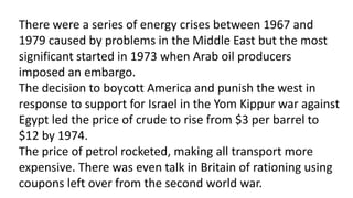 There were a series of energy crises between 1967 and
1979 caused by problems in the Middle East but the most
significant started in 1973 when Arab oil producers
imposed an embargo.
The decision to boycott America and punish the west in
response to support for Israel in the Yom Kippur war against
Egypt led the price of crude to rise from $3 per barrel to
$12 by 1974.
The price of petrol rocketed, making all transport more
expensive. There was even talk in Britain of rationing using
coupons left over from the second world war.
 