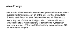 Wave Energy
• The Electric Power Research Institute (EPRI) estimates that the annual
average incident wave energy off of the U.S. coastline amounts to
2100 terawatt hours per year. (A terawatt equals a trillion watts.)
• Extracting 20% of that total energy at 50% conversion efficiency
would generate as much electricity as conventional hydropower
currently provides – 7% of total U.S. electricity consumption, or 210
terawatt hours per year.
 