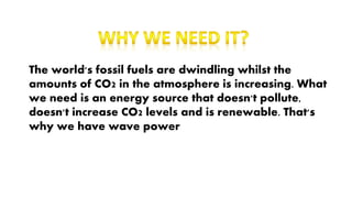 The world's fossil fuels are dwindling whilst the
amounts of CO2 in the atmosphere is increasing. What
we need is an energy source that doesn't pollute,
doesn't increase CO2 levels and is renewable. That's
why we have wave power
 
