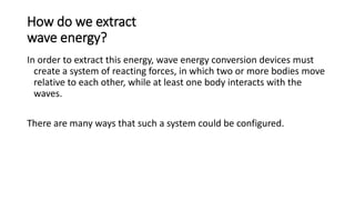 How do we extract
wave energy?
In order to extract this energy, wave energy conversion devices must
create a system of reacting forces, in which two or more bodies move
relative to each other, while at least one body interacts with the
waves.
There are many ways that such a system could be configured.
 