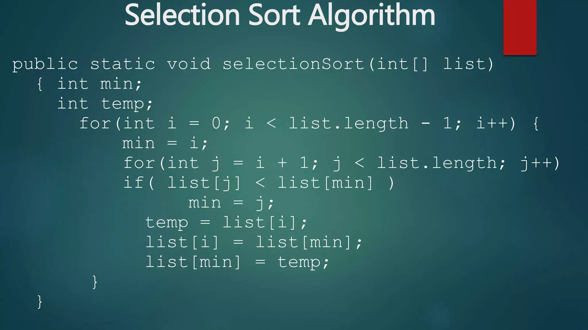 Selection Sort Algorithm
public static void selectionSort(int[] list)
{ int min;
int temp;
for(int i = 0; i < list.length - 1; i++) {
min = i;
for(int j = i + 1; j < list.length; j++)
if( list[j] < list[min] )
min = j;
temp = list[i];
list[i] = list[min];
list[min] = temp;
}
}
 