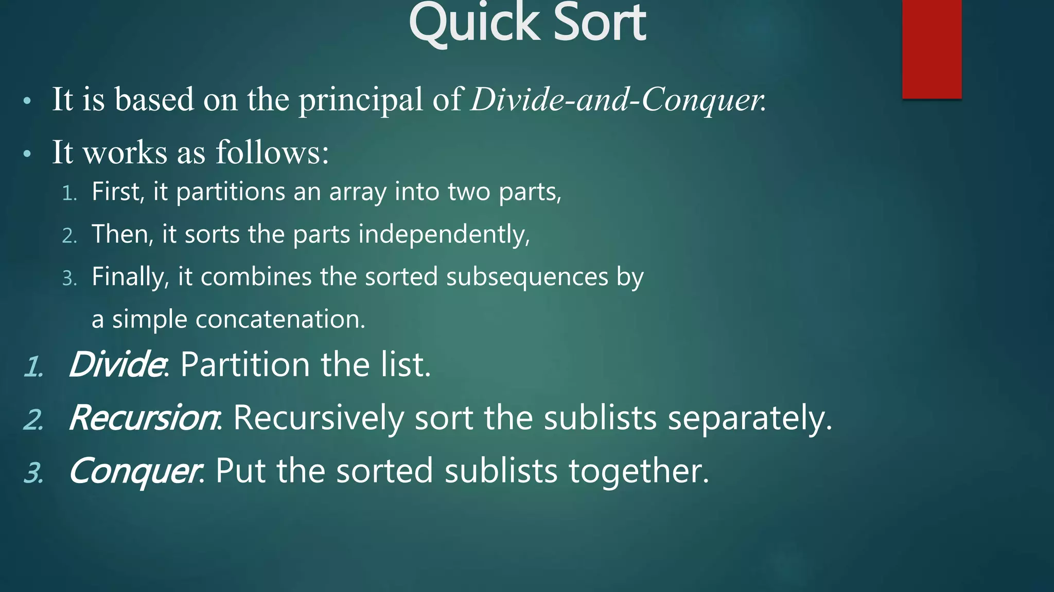 Quick Sort
• It is based on the principal of Divide-and-Conquer.
• It works as follows:
1. First, it partitions an array into two parts,
2. Then, it sorts the parts independently,
3. Finally, it combines the sorted subsequences by
a simple concatenation.
1. Divide: Partition the list.
2. Recursion: Recursively sort the sublists separately.
3. Conquer: Put the sorted sublists together.
 