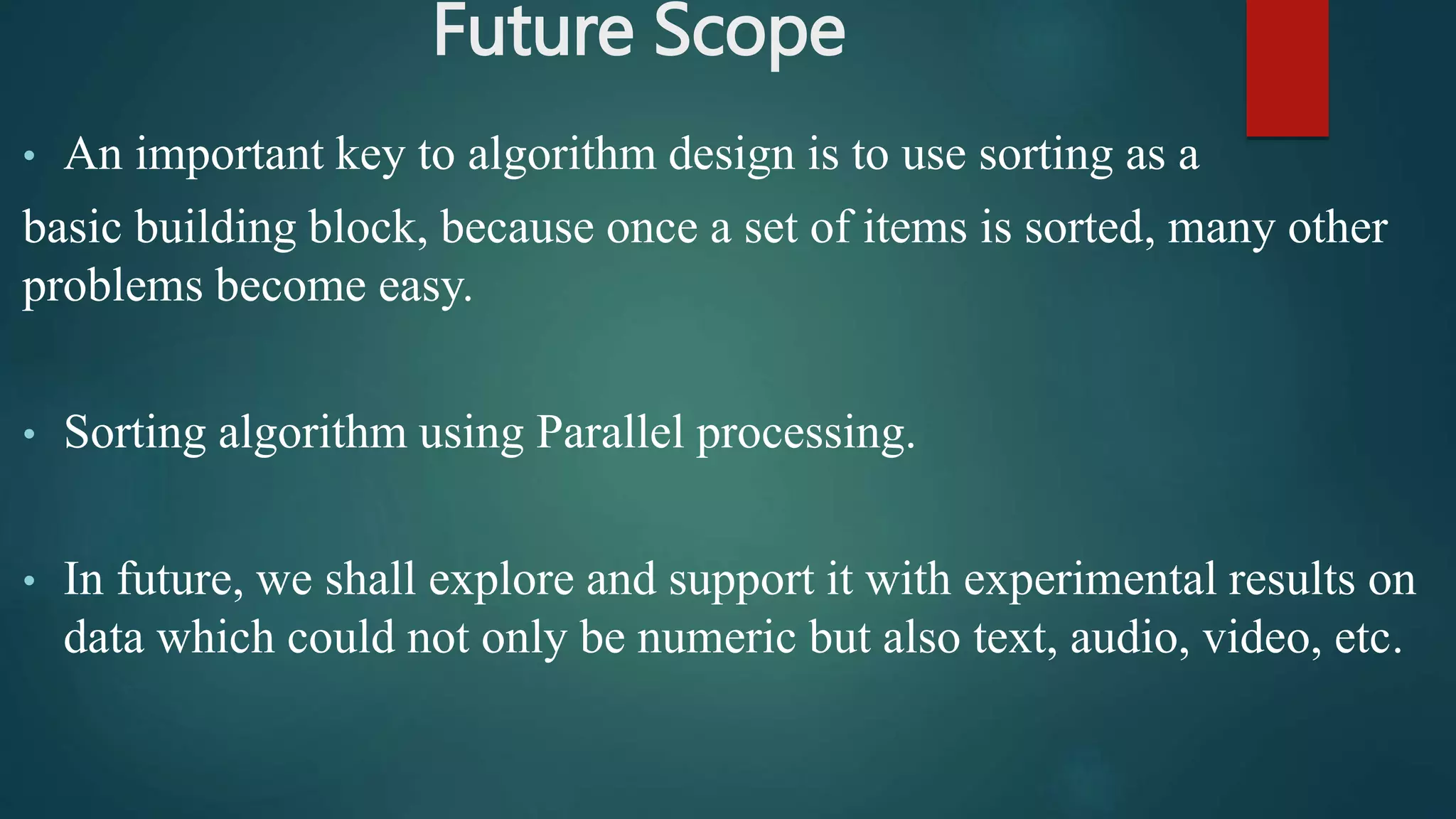 Future Scope
• An important key to algorithm design is to use sorting as a
basic building block, because once a set of items is sorted, many other
problems become easy.
• Sorting algorithm using Parallel processing.
• In future, we shall explore and support it with experimental results on
data which could not only be numeric but also text, audio, video, etc.
 
