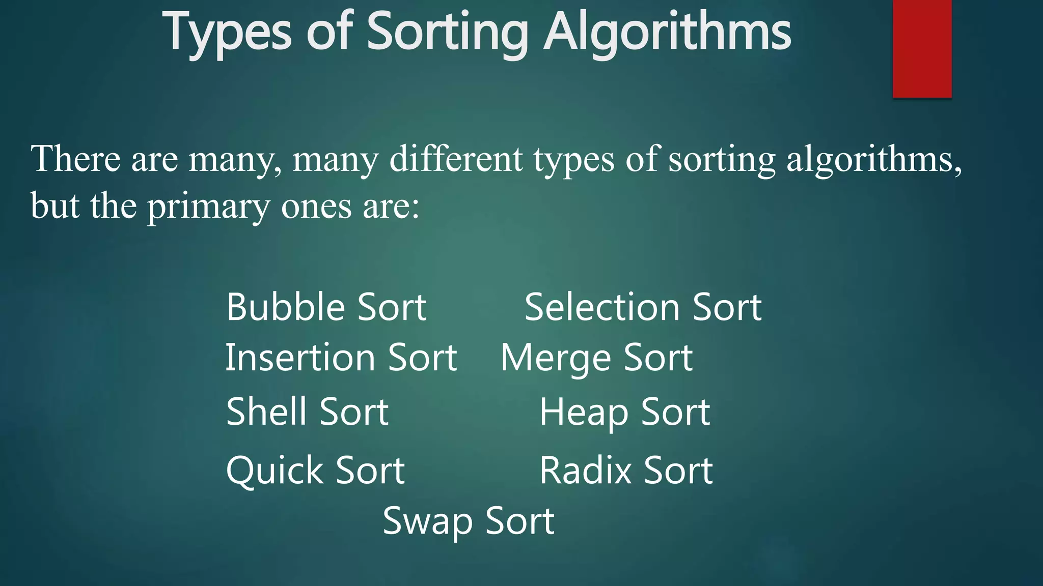 Types of Sorting Algorithms
There are many, many different types of sorting algorithms,
but the primary ones are:
Bubble Sort Selection Sort
Insertion Sort Merge Sort
Shell Sort Heap Sort
Quick Sort Radix Sort
Swap Sort
 