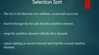 Selection Sort
• The list is divided into two sublists, sorted and unsorted.
• Search through the list and find the smallest element.
• swap the smallest element with the first element.
• repeat starting at second element and find the second smallest
element.
 