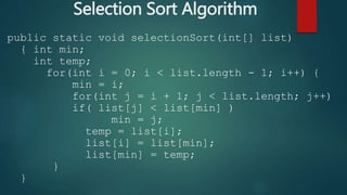 Selection Sort Algorithm
public static void selectionSort(int[] list)
{ int min;
int temp;
for(int i = 0; i < list.length - 1; i++) {
min = i;
for(int j = i + 1; j < list.length; j++)
if( list[j] < list[min] )
min = j;
temp = list[i];
list[i] = list[min];
list[min] = temp;
}
}
 