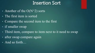 Insertion Sort
• Another of the O(N^2) sorts
• The first item is sorted
• Compare the second item to the first
• if smaller swap
• Third item, compare to item next to it need to swap
• after swap compare again
• And so forth…
 