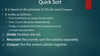 Quick Sort
• It is based on the principal of Divide-and-Conquer.
• It works as follows:
1. First, it partitions an array into two parts,
2. Then, it sorts the parts independently,
3. Finally, it combines the sorted subsequences by
a simple concatenation.
1. Divide: Partition the list.
2. Recursion: Recursively sort the sublists separately.
3. Conquer: Put the sorted sublists together.
 