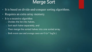Merge Sort
• It is based on divide-and-conquer sorting algorithms.
• Requires an extra array memory.
• It is a recursive algorithm
o Divides the list into halves,
o Sort each halve separately, and
o Then merge the sorted halves into one sorted array.
o Both worst case and average cases are O (n * log2n )
 