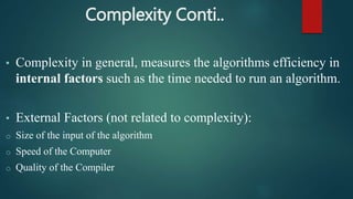 Complexity Conti..
• Complexity in general, measures the algorithms efficiency in
internal factors such as the time needed to run an algorithm.
• External Factors (not related to complexity):
o Size of the input of the algorithm
o Speed of the Computer
o Quality of the Compiler
 