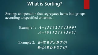 What is Sorting?
Sorting: an operation that segregates items into groups
according to specified criterion.
Example 1: A = { 3 1 6 2 1 3 4 5 9 0 }
A = { 0 1 1 2 3 3 4 5 6 9 }
Example 2: B={S B F A D T U}
B={A B D F S T U}
 