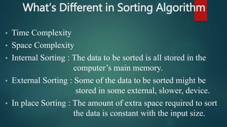 What’s Different in Sorting Algorithm
• Time Complexity
• Space Complexity
• Internal Sorting : The data to be sorted is all stored in the
computer’s main memory.
• External Sorting : Some of the data to be sorted might be
stored in some external, slower, device.
• In place Sorting : The amount of extra space required to sort
the data is constant with the input size.
 