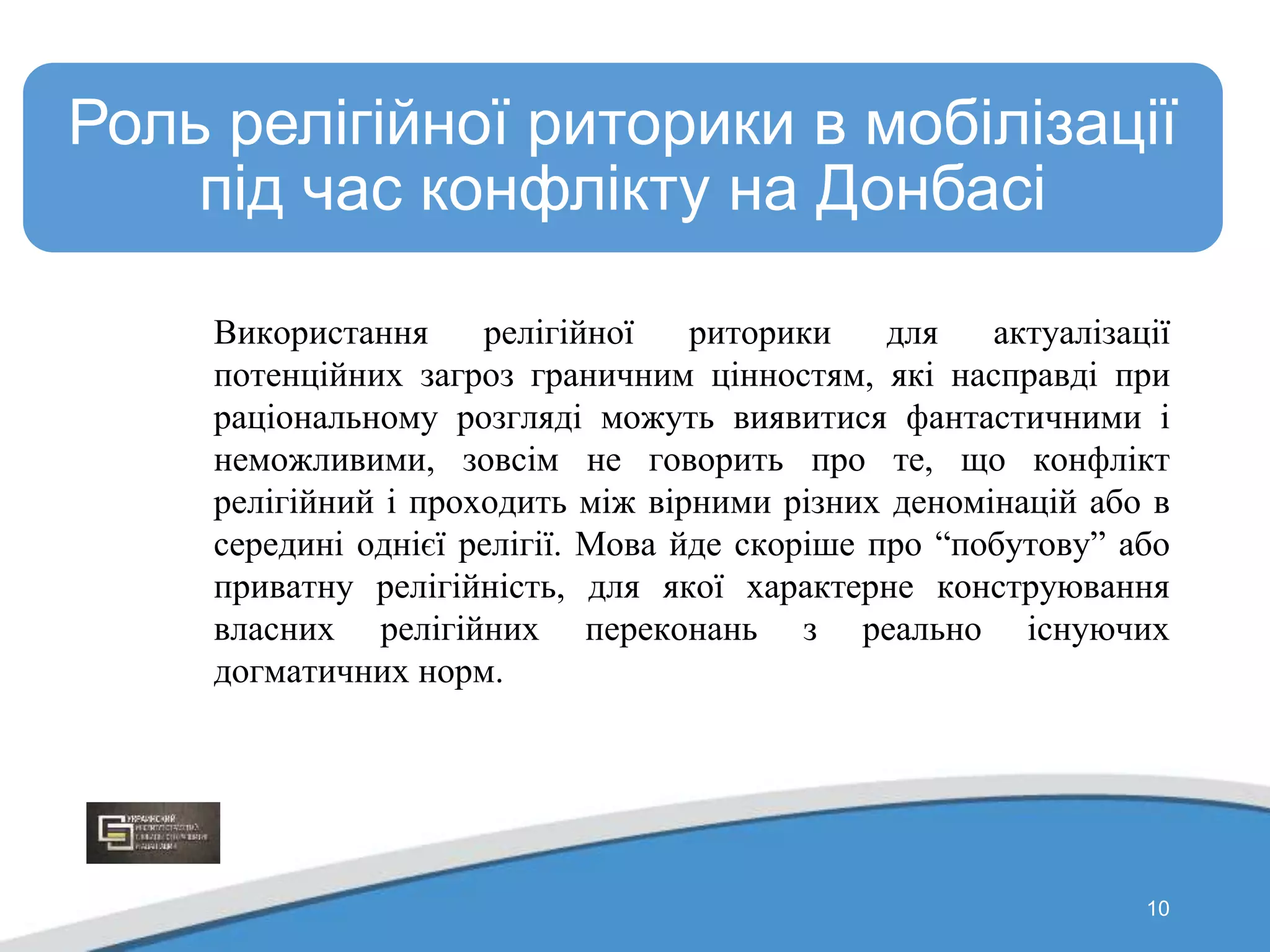 10
Роль релігійної риторики в мобілізації
під час конфлікту на Донбасі
Використання релігійної риторики для актуалізації
потенційних загроз граничним цінностям, які насправді при
раціональному розгляді можуть виявитися фантастичними і
неможливими, зовсім не говорить про те, що конфлікт
релігійний і проходить між вірними різних деномінацій або в
середині однієї релігії. Мова йде скоріше про “побутову” або
приватну релігійність, для якої характерне конструювання
власних релігійних переконань з реально існуючих
догматичних норм.
 