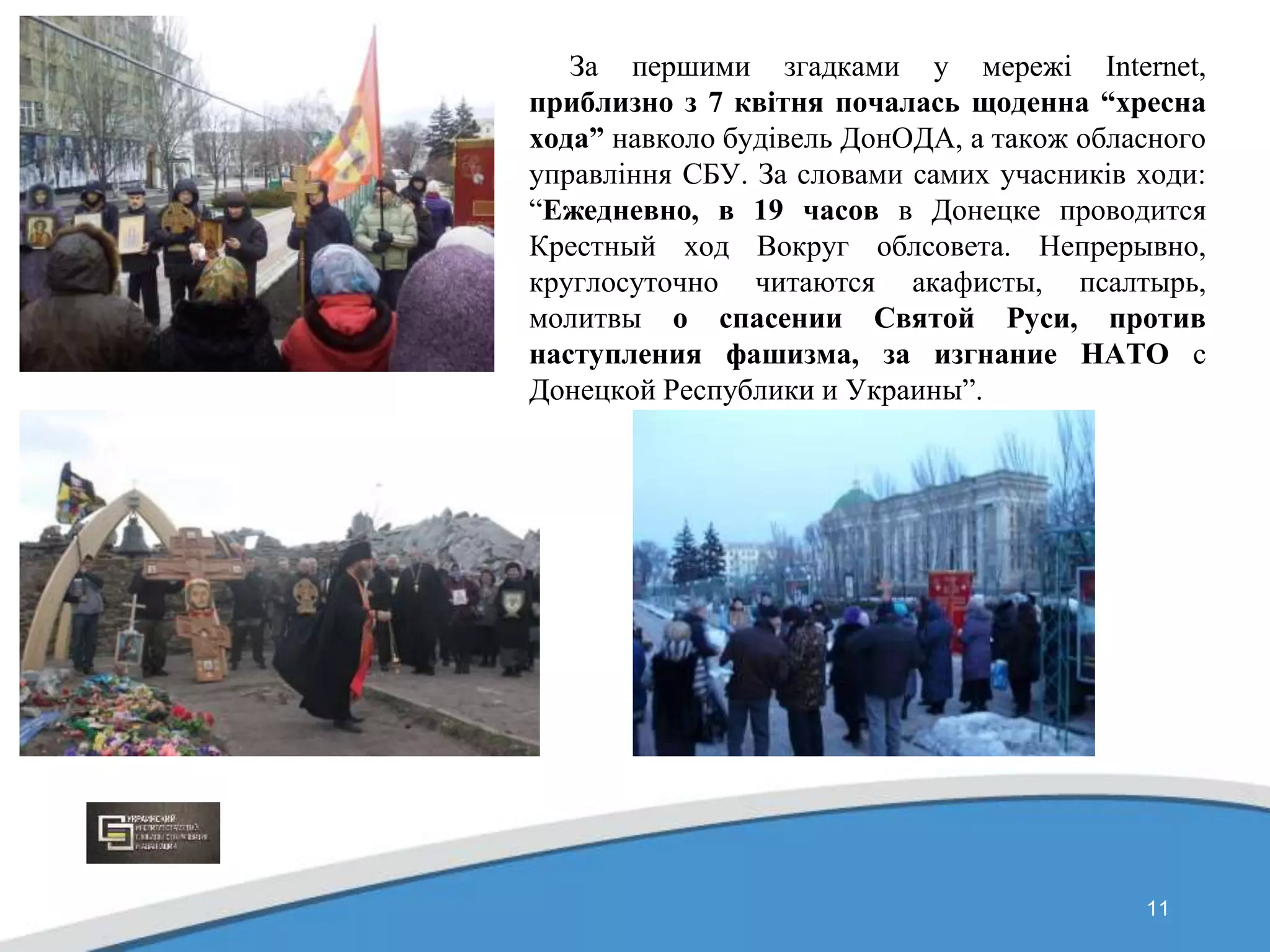 11
За першими згадками у мережі Internet,
приблизно з 7 квітня почалась щоденна “хресна
хода” навколо будівель ДонОДА, а також обласного
управління СБУ. За словами самих учасників ходи:
“Ежедневно, в 19 часов в Донецке проводится
Крестный ход Вокруг облсовета. Непрерывно,
круглосуточно читаются акафисты, псалтырь,
молитвы о спасении Святой Руси, против
наступления фашизма, за изгнание НАТО с
Донецкой Республики и Украины”.
 