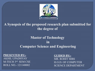 A Synopsis of the proposed research plan submitted for
the degree of
Master of Technology
in
Computer Science and Engineering
PRESENTED BY:-
AKHIL UPADHYAY
M-TECH 3rd SEM CSE
ROLL NO.- 121140002
GUIDED BY:-
MR. ROHIT MIRI
H.O.D. OF COMPUTER
SCIENCE DEPARTMENT
 