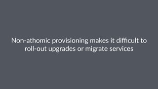 Non-athomic provisioning makes it diﬃcult to
roll-out upgrades or migrate services
 