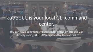 kubectl is your local CLI command
center.
You can issue commands to the cluster either by kubectl or
directly calling REST APIs exposed by the master
 