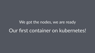 We got the nodes, we are ready
Our ﬁrst container on kubernetes!
 