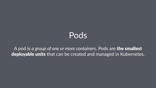 Pods
A pod is a group of one or more containers. Pods are the smallest
deployable units that can be created and managed in Kubernetes.
 