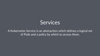Services
A Kubernetes Service is an abstrac0on which deﬁnes a logical set
of Pods and a policy by which to access them.
 