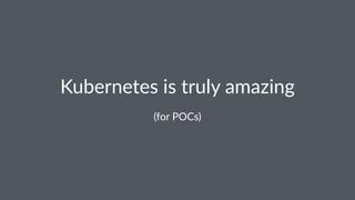 Kubernetes is truly amazing
(for POCs)
 