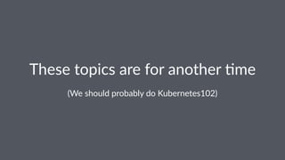 These topics are for another /me
(We should probably do Kubernetes102)
 