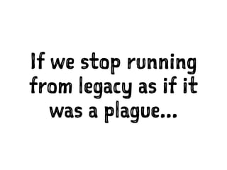 If we stop running
from legacy as if it
was a plague...
 