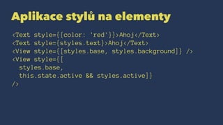 Aplikace stylů na elementy
<Text style={{color: 'red'}}>Ahoj</Text>
<Text style={styles.text}>Ahoj</Text>
<View style={[styles.base, styles.background]} />
<View style={[
styles.base,
this.state.active && styles.active]}
/>
 