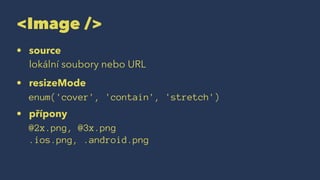<Image />
• source
lokální soubory nebo URL
• resizeMode
enum('cover', 'contain', 'stretch')
• přípony
@2x.png, @3x.png
.ios.png, .android.png
 