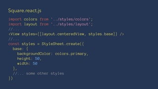 Square.react.js
import colors from '../styles/colors';
import layout from '../styles/layout';
//...
<View styles={[layout.centeredView, styles.base]} />
//...
const styles = StyleSheet.create({
base: {
backgroundColor: colors.primary,
height: 50,
width: 50
},
//... some other styles
})
 