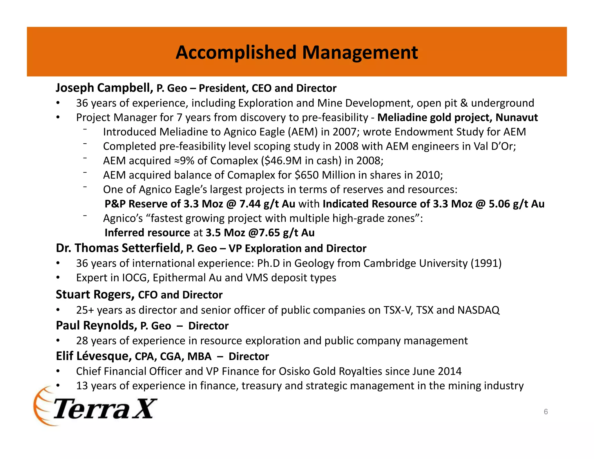 Joseph Campbell, P. Geo – President, CEO and Director
• 36 years of experience, including Exploration and Mine Development, open pit & underground
• Project Manager for 7 years from discovery to pre-feasibility - Meliadine gold project, Nunavut
⁻ Introduced Meliadine to Agnico Eagle (AEM) in 2007; wrote Endowment Study for AEM
⁻ Completed pre-feasibility level scoping study in 2008 with AEM engineers in Val D’Or;
⁻ AEM acquired ≈9% of Comaplex ($46.9M in cash) in 2008;
⁻ AEM acquired balance of Comaplex for $650 Million in shares in 2010;
⁻ One of Agnico Eagle’s largest projects in terms of reserves and resources:
P&P Reserve of 3.3 Moz @ 7.44 g/t Au with Indicated Resource of 3.3 Moz @ 5.06 g/t Au
⁻ Agnico’s “fastest growing project with multiple high-grade zones”:
Inferred resource at 3.5 Moz @7.65 g/t Au
Dr. Thomas Setterfield, P. Geo – VP Exploration and Director
• 36 years of international experience: Ph.D in Geology from Cambridge University (1991)
• Expert in IOCG, Epithermal Au and VMS deposit types
Stuart Rogers, CFO and Director
• 25+ years as director and senior officer of public companies on TSX-V, TSX and NASDAQ
Paul Reynolds, P. Geo – Director
• 28 years of experience in resource exploration and public company management
Elif Lévesque, CPA, CGA, MBA – Director
• Chief Financial Officer and VP Finance for Osisko Gold Royalties since June 2014
• 13 years of experience in finance, treasury and strategic management in the mining industry
Accomplished Management
6
 