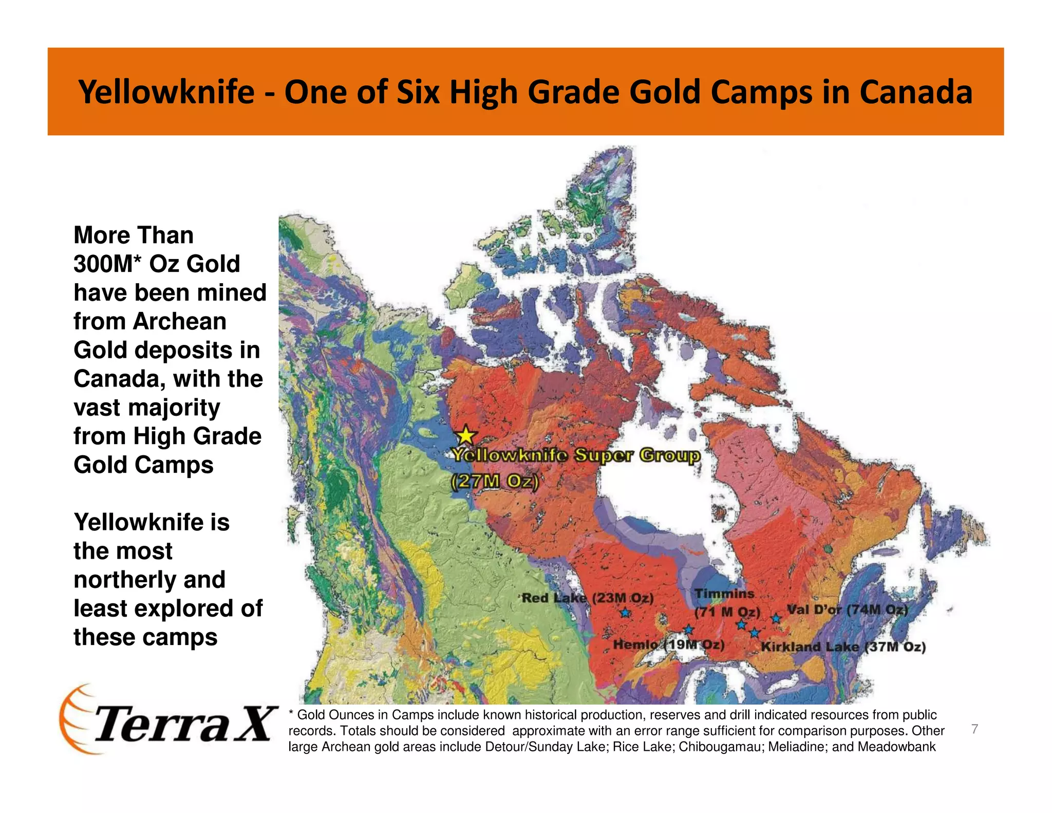 Yellowknife - One of Six High Grade Gold Camps in Canada
More Than
300M* Oz Gold
have been mined
from Archean
Gold deposits in
Canada, with the
vast majority
from High Grade
Gold Camps
Yellowknife is
the most
northerly and
least explored of
these camps
* Gold Ounces in Camps include known historical production, reserves and drill indicated resources from public
records. Totals should be considered approximate with an error range sufficient for comparison purposes. Other
large Archean gold areas include Detour/Sunday Lake; Rice Lake; Chibougamau; Meliadine; and Meadowbank
7
 