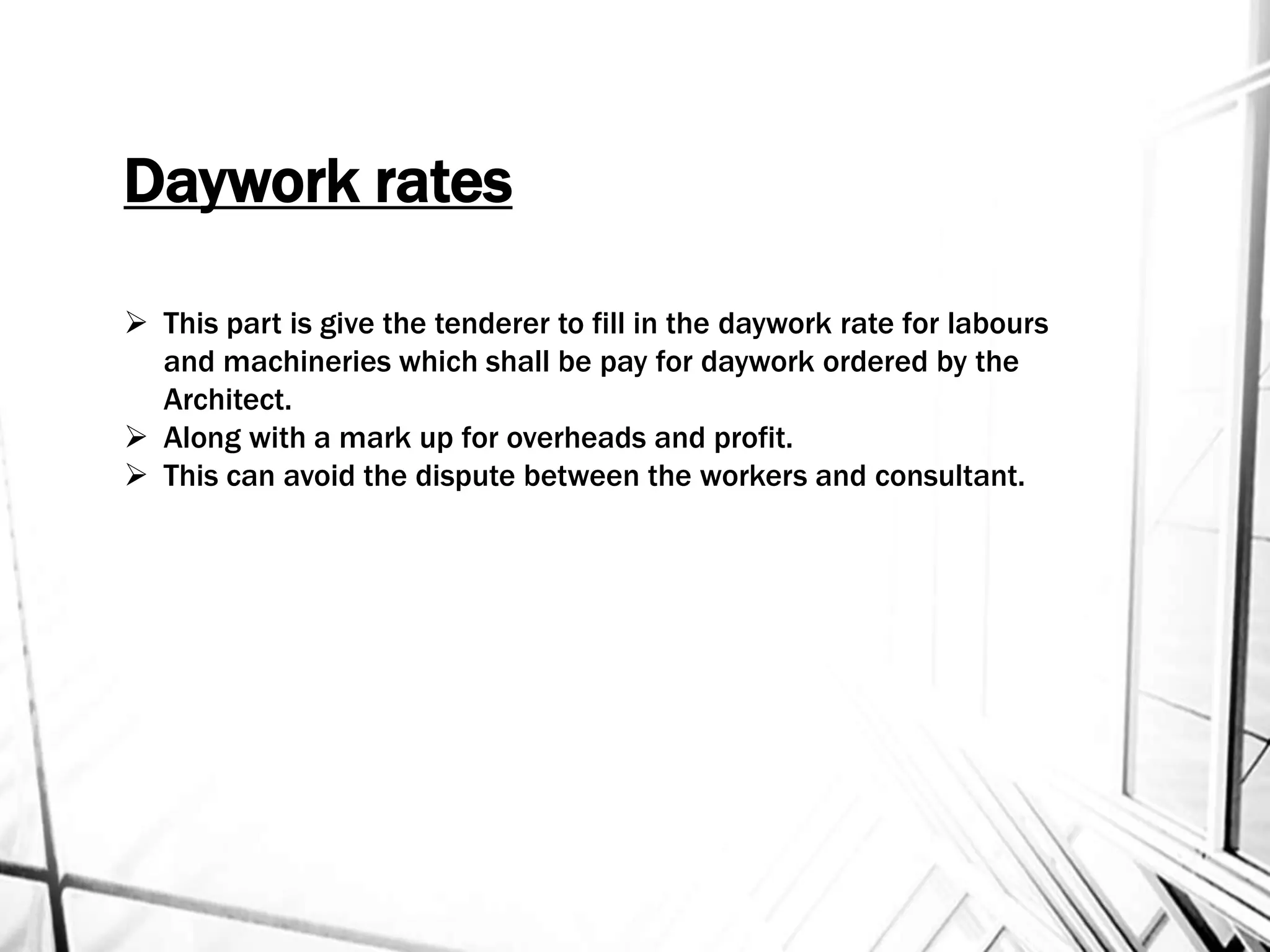Daywork rates
 This part is give the tenderer to fill in the daywork rate for labours
and machineries which shall be pay for daywork ordered by the
Architect.
 Along with a mark up for overheads and profit.
 This can avoid the dispute between the workers and consultant.
 