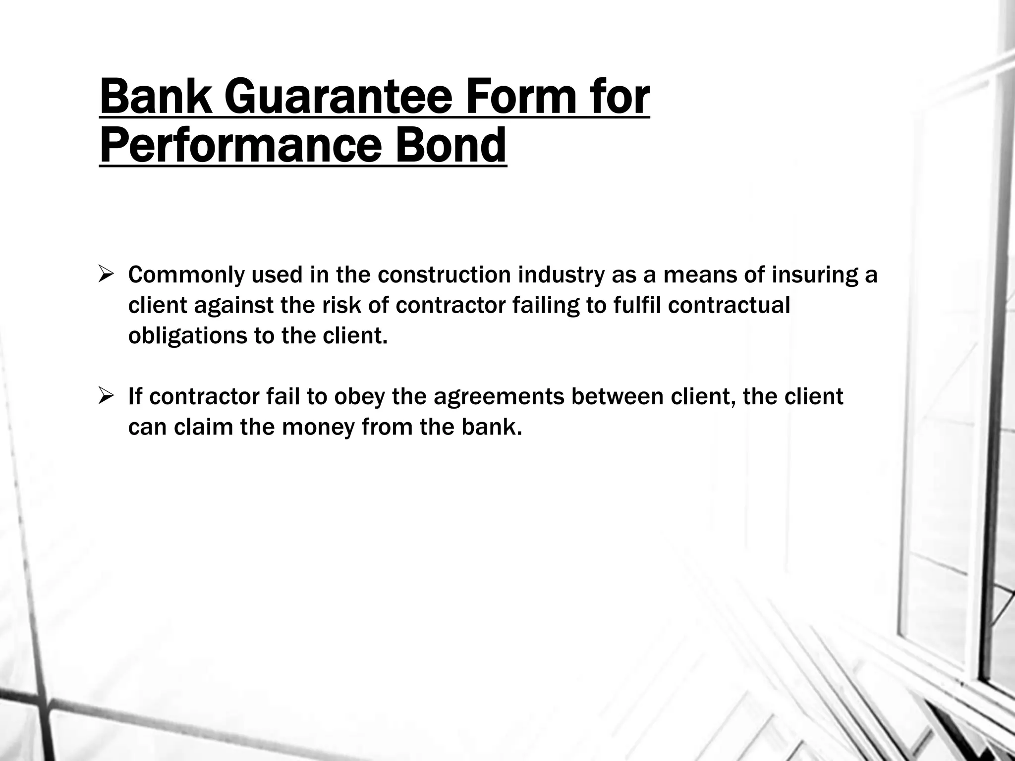 Bank Guarantee Form for
Performance Bond
 Commonly used in the construction industry as a means of insuring a
client against the risk of contractor failing to fulfil contractual
obligations to the client.
 If contractor fail to obey the agreements between client, the client
can claim the money from the bank.
 