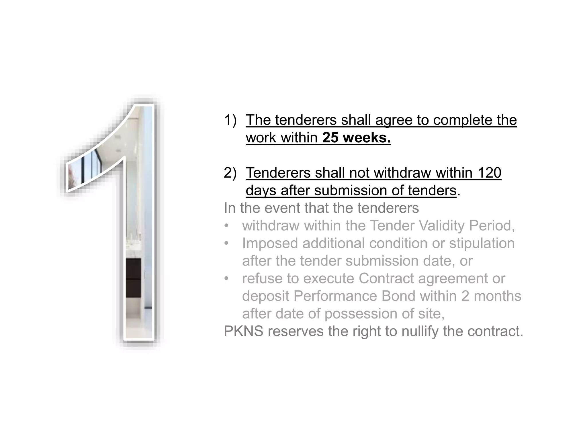1) The tenderers shall agree to complete the
work within 25 weeks.
2) Tenderers shall not withdraw within 120
days after submission of tenders.
In the event that the tenderers
• withdraw within the Tender Validity Period,
• Imposed additional condition or stipulation
after the tender submission date, or
• refuse to execute Contract agreement or
deposit Performance Bond within 2 months
after date of possession of site,
PKNS reserves the right to nullify the contract.
 