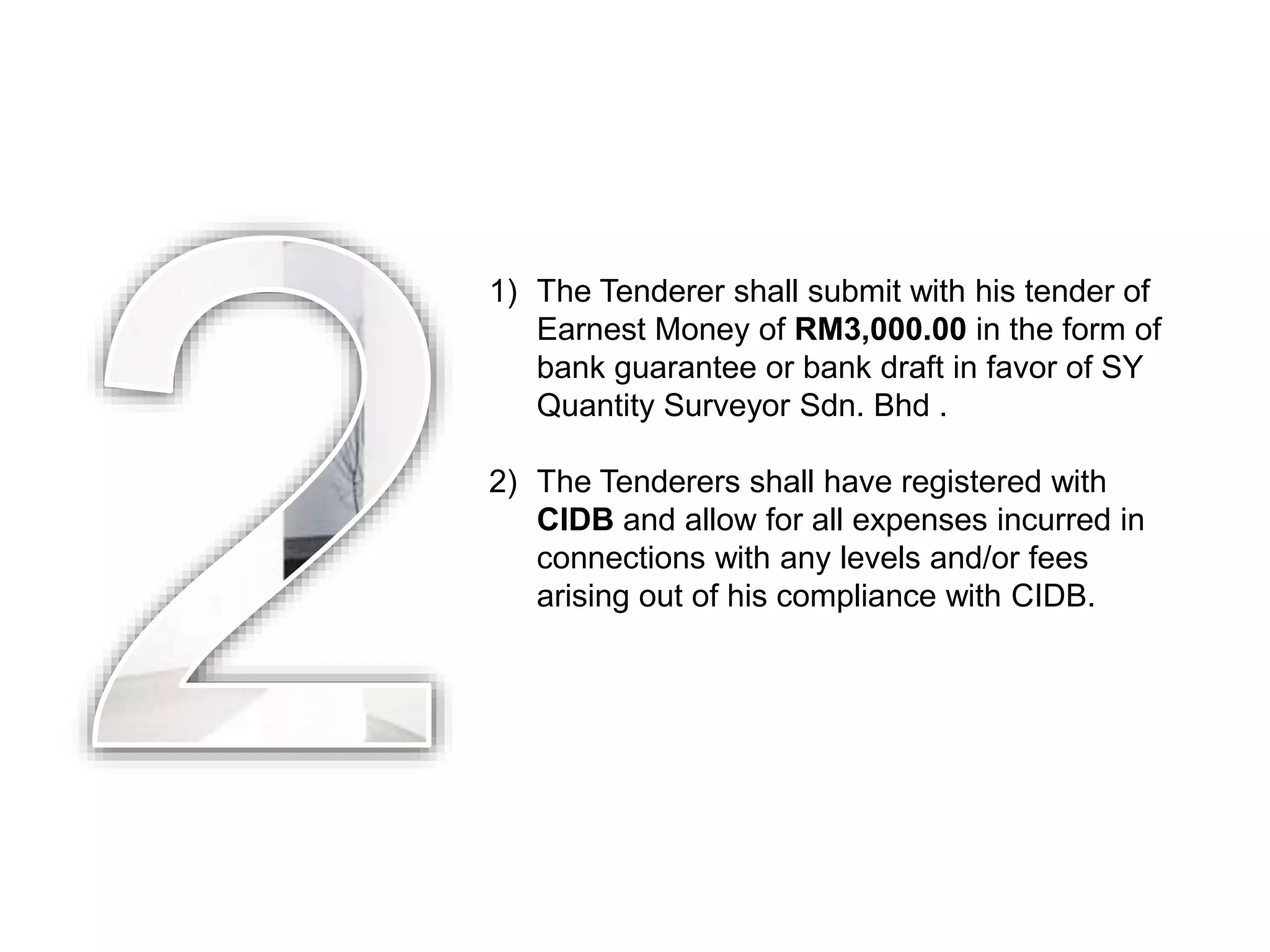 1) The Tenderer shall submit with his tender of
Earnest Money of RM3,000.00 in the form of
bank guarantee or bank draft in favor of SY
Quantity Surveyor Sdn. Bhd .
2) The Tenderers shall have registered with
CIDB and allow for all expenses incurred in
connections with any levels and/or fees
arising out of his compliance with CIDB.
 