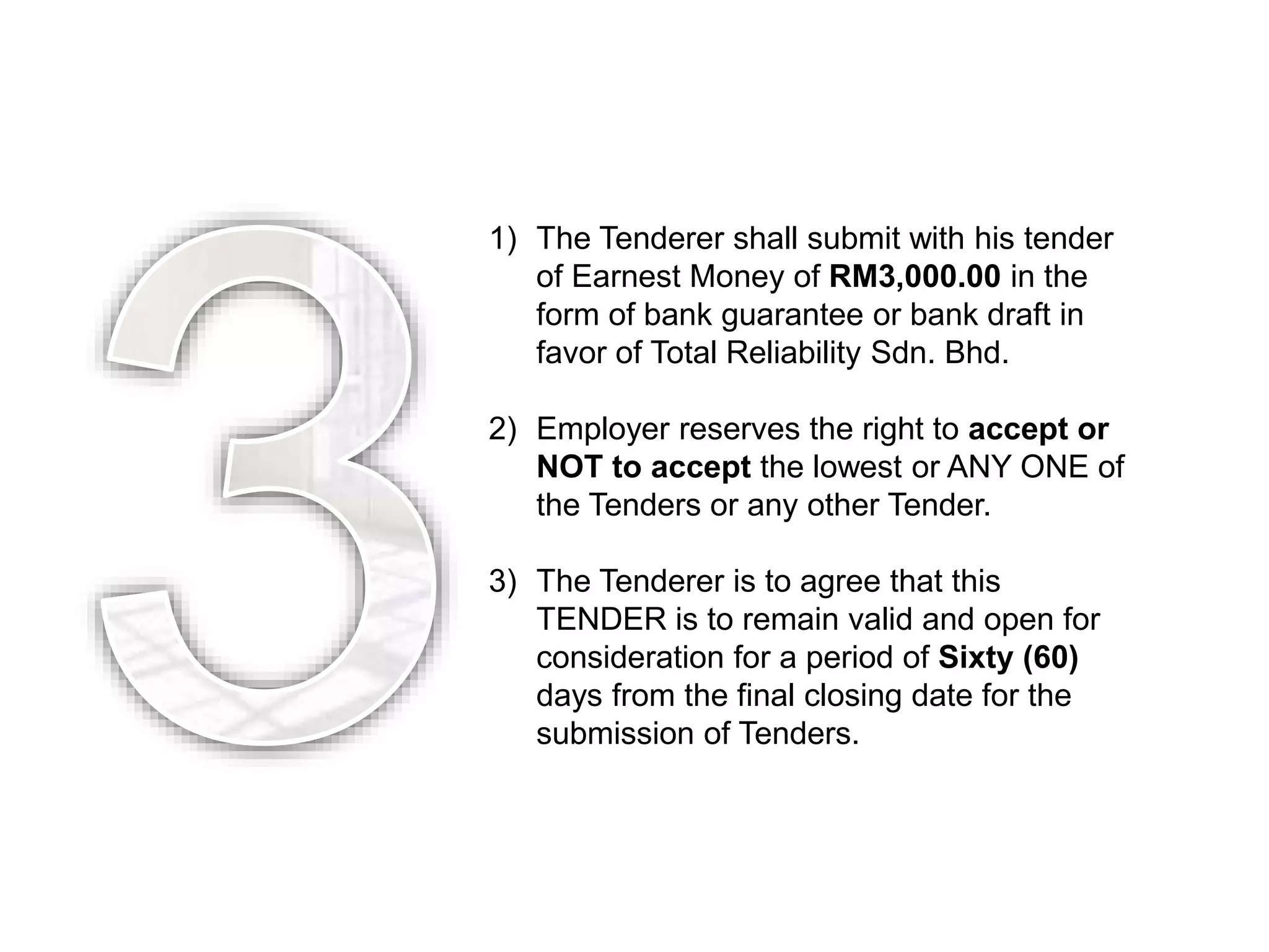 1) The Tenderer shall submit with his tender
of Earnest Money of RM3,000.00 in the
form of bank guarantee or bank draft in
favor of Total Reliability Sdn. Bhd.
2) Employer reserves the right to accept or
NOT to accept the lowest or ANY ONE of
the Tenders or any other Tender.
3) The Tenderer is to agree that this
TENDER is to remain valid and open for
consideration for a period of Sixty (60)
days from the final closing date for the
submission of Tenders.
 