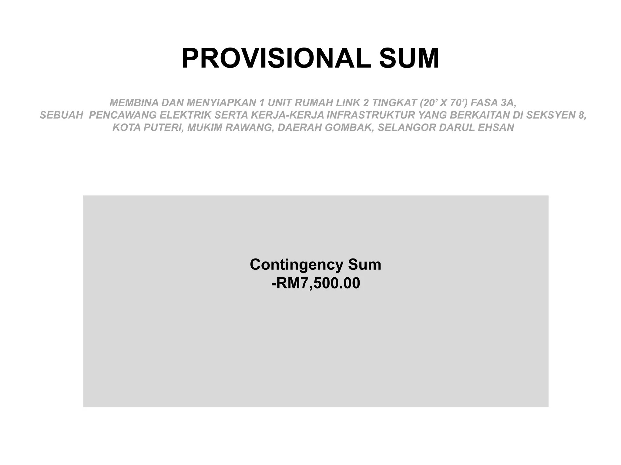 PROVISIONAL SUM
MEMBINA DAN MENYIAPKAN 1 UNIT RUMAH LINK 2 TINGKAT (20’ X 70’) FASA 3A,
SEBUAH PENCAWANG ELEKTRIK SERTA KERJA-KERJA INFRASTRUKTUR YANG BERKAITAN DI SEKSYEN 8,
KOTA PUTERI, MUKIM RAWANG, DAERAH GOMBAK, SELANGOR DARUL EHSAN
Contingency Sum
-RM7,500.00
 