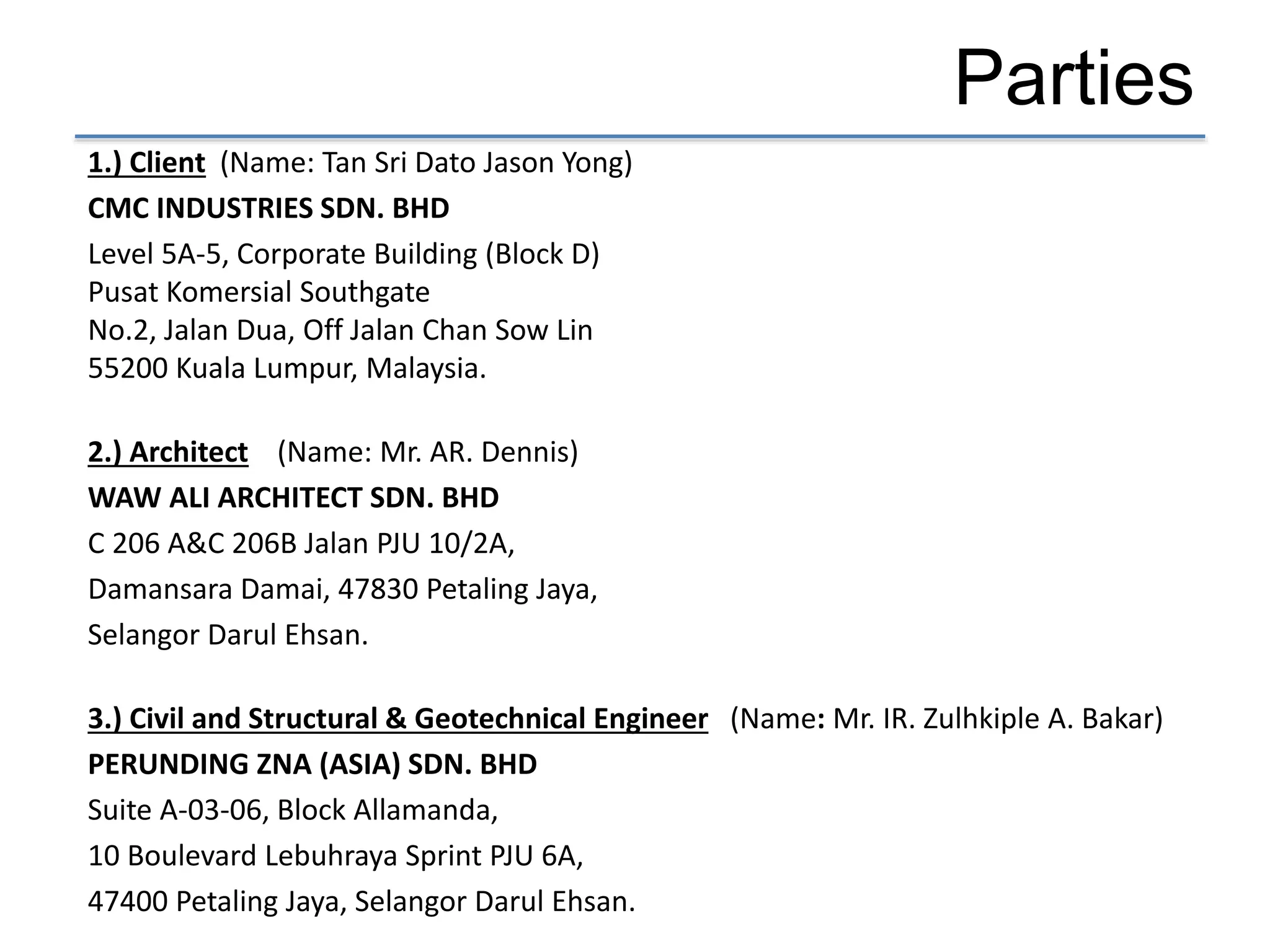 Parties
1.) Client (Name: Tan Sri Dato Jason Yong)
CMC INDUSTRIES SDN. BHD
Level 5A-5, Corporate Building (Block D)
Pusat Komersial Southgate
No.2, Jalan Dua, Off Jalan Chan Sow Lin
55200 Kuala Lumpur, Malaysia.
2.) Architect (Name: Mr. AR. Dennis)
WAW ALI ARCHITECT SDN. BHD
C 206 A&C 206B Jalan PJU 10/2A,
Damansara Damai, 47830 Petaling Jaya,
Selangor Darul Ehsan.
3.) Civil and Structural & Geotechnical Engineer (Name: Mr. IR. Zulhkiple A. Bakar)
PERUNDING ZNA (ASIA) SDN. BHD
Suite A-03-06, Block Allamanda,
10 Boulevard Lebuhraya Sprint PJU 6A,
47400 Petaling Jaya, Selangor Darul Ehsan.
 