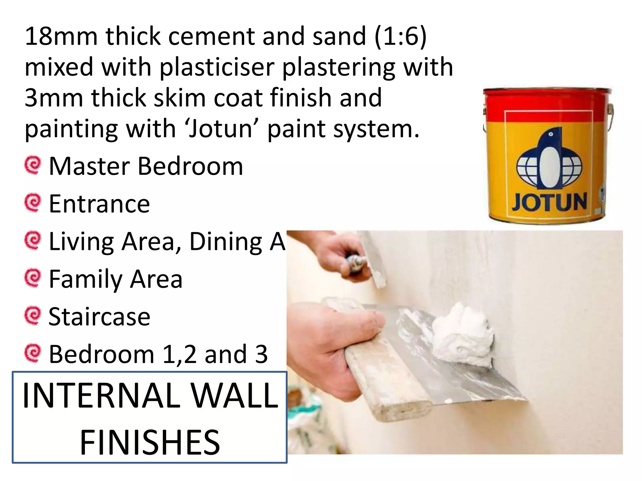 18mm thick cement and sand (1:6)
mixed with plasticiser plastering with
3mm thick skim coat finish and
painting with ‘Jotun’ paint system.
Master Bedroom
Entrance
Living Area, Dining Area
Family Area
Staircase
Bedroom 1,2 and 3
INTERNAL WALL
FINISHES
 
