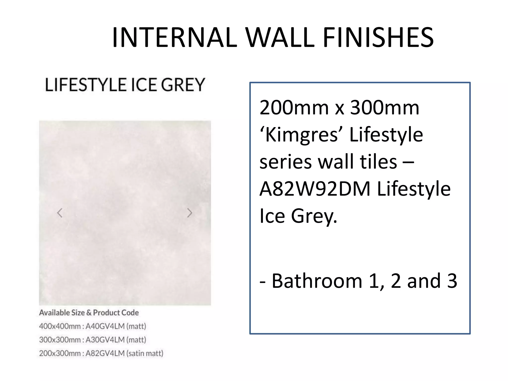 INTERNAL WALL FINISHES
200mm x 300mm
‘Kimgres’ Lifestyle
series wall tiles –
A82W92DM Lifestyle
Ice Grey.
- Bathroom 1, 2 and 3
 