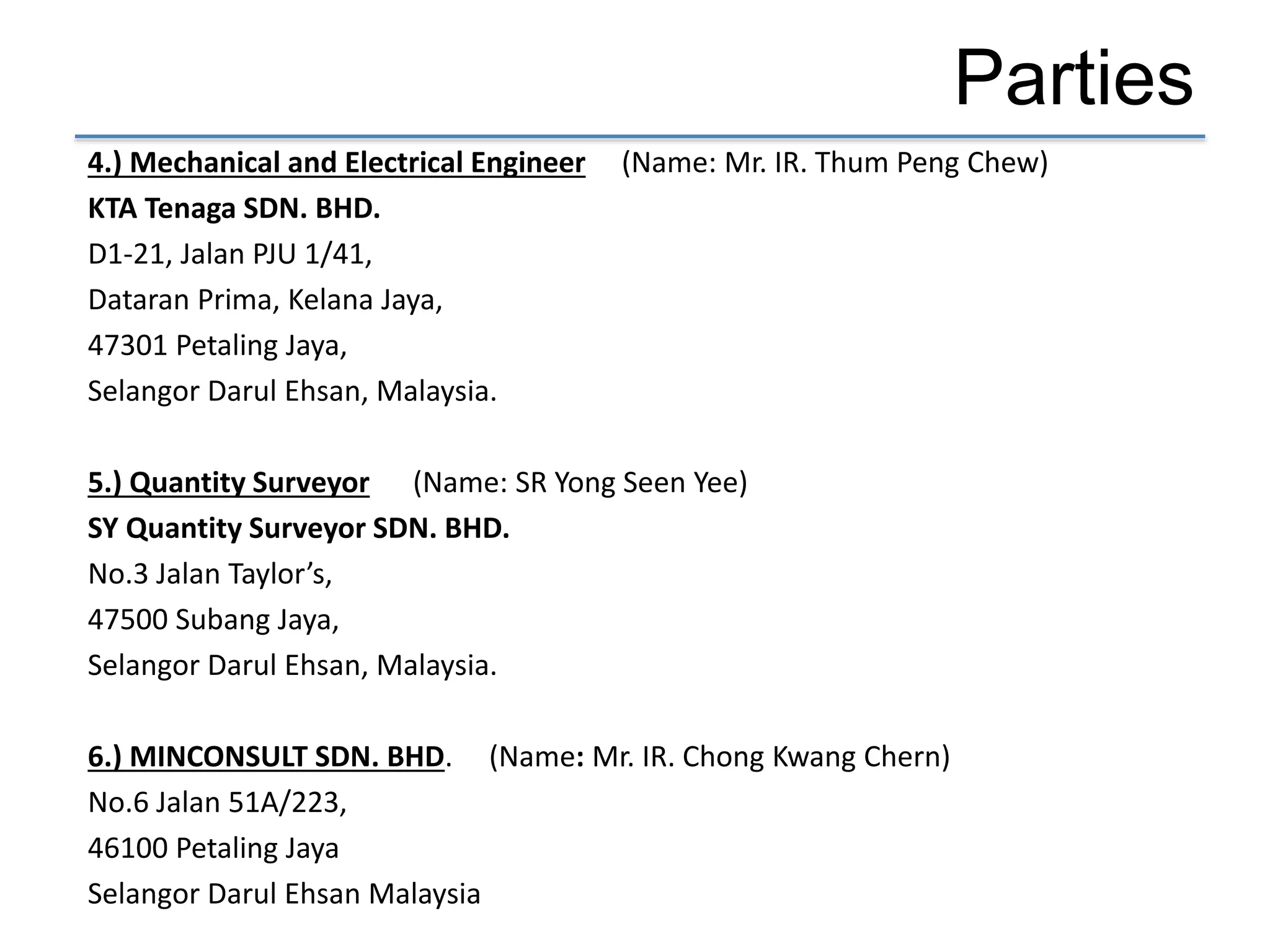Parties
4.) Mechanical and Electrical Engineer (Name: Mr. IR. Thum Peng Chew)
KTA Tenaga SDN. BHD.
D1-21, Jalan PJU 1/41,
Dataran Prima, Kelana Jaya,
47301 Petaling Jaya,
Selangor Darul Ehsan, Malaysia.
5.) Quantity Surveyor (Name: SR Yong Seen Yee)
SY Quantity Surveyor SDN. BHD.
No.3 Jalan Taylor’s,
47500 Subang Jaya,
Selangor Darul Ehsan, Malaysia.
6.) MINCONSULT SDN. BHD. (Name: Mr. IR. Chong Kwang Chern)
No.6 Jalan 51A/223,
46100 Petaling Jaya
Selangor Darul Ehsan Malaysia
 