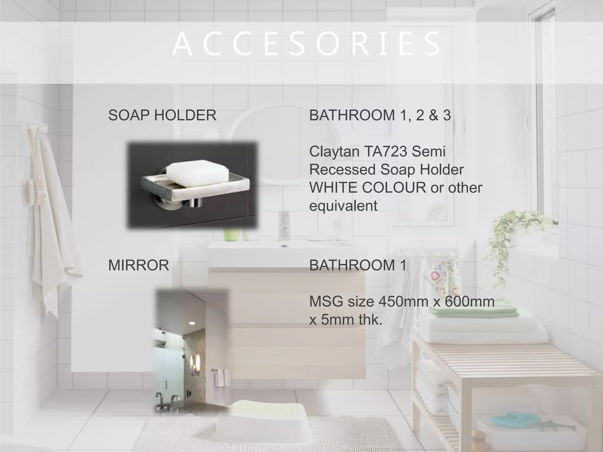 A C C E S O R I E S
SOAP HOLDER BATHROOM 1, 2 & 3
Claytan TA723 Semi
Recessed Soap Holder
WHITE COLOUR or other
equivalent
MIRROR BATHROOM 1
MSG size 450mm x 600mm
x 5mm thk.
 