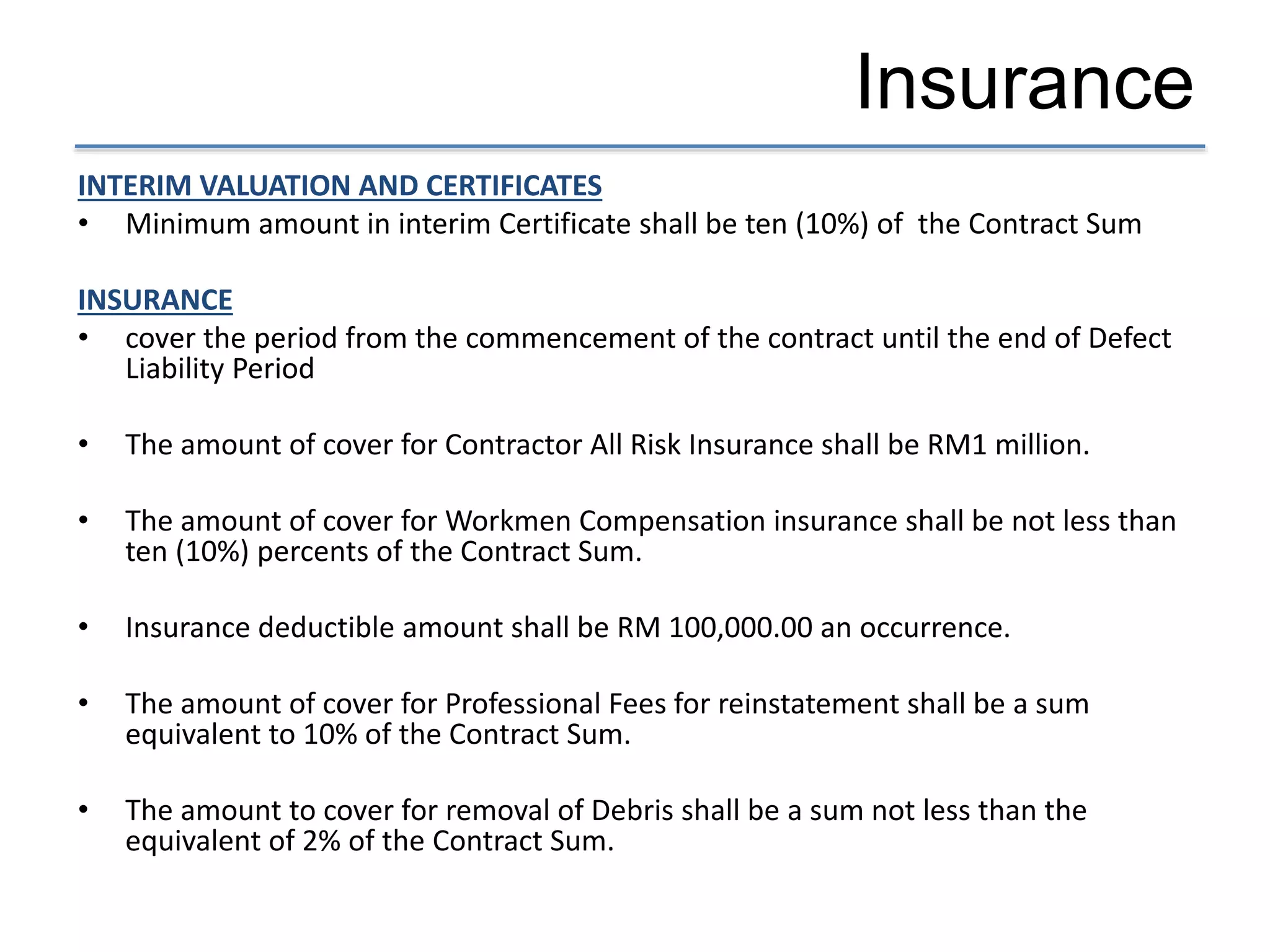 Insurance
INTERIM VALUATION AND CERTIFICATES
• Minimum amount in interim Certificate shall be ten (10%) of the Contract Sum
INSURANCE
• cover the period from the commencement of the contract until the end of Defect
Liability Period
• The amount of cover for Contractor All Risk Insurance shall be RM1 million.
• The amount of cover for Workmen Compensation insurance shall be not less than
ten (10%) percents of the Contract Sum.
• Insurance deductible amount shall be RM 100,000.00 an occurrence.
• The amount of cover for Professional Fees for reinstatement shall be a sum
equivalent to 10% of the Contract Sum.
• The amount to cover for removal of Debris shall be a sum not less than the
equivalent of 2% of the Contract Sum.
 