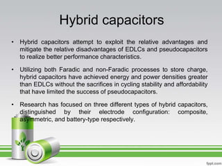 Hybrid capacitors
• Hybrid capacitors attempt to exploit the relative advantages and
mitigate the relative disadvantages of EDLCs and pseudocapacitors
to realize better performance characteristics.
• Utilizing both Faradic and non-Faradic processes to store charge,
hybrid capacitors have achieved energy and power densities greater
than EDLCs without the sacrifices in cycling stability and affordability
that have limited the success of pseudocapacitors.
• Research has focused on three different types of hybrid capacitors,
distinguished by their electrode configuration: composite,
asymmetric, and battery-type respectively.
 