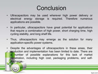 Conclusion
• Ultracapacitors may be used wherever high power delivery or
electrical energy storage is required. Therefore numerous
applications are possible.
• In particular, ultracapacitors have great potential for applications
that require a combination of high power, short charging time, high
cycling stability, and long shelf life.
• Thus, ultracapacitors may emerge as the solution for many
application-specific power systems.
• Despite the advantages of ultracapacitors in these areas, their
production and implementation has been limited to date. There are
a number of possible explanations for this lack of market
penetration, including high cost, packaging problems, and self-
discharge.
 